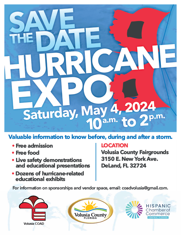 Hurricane Expo. Save the date. Saturday, May 4, 2024 from 10:00 am to 2:00 pm. Location: Volusia County Fairgrounds, 3150 E. New York Ave., DeLand, FL 32724. Valuable information to know before, during and after a storm. Free admission. Free food. Live safety demonstrations and educational presentations. Dozens of hurricane-related educational exhibits. For more information on sponsorships and vendor space, email: coadvolusia@gmail.com. Volusia COAD logo. Volusia County, Florida logo. Hispanic Chamber of Commerce of Central Florida logo.