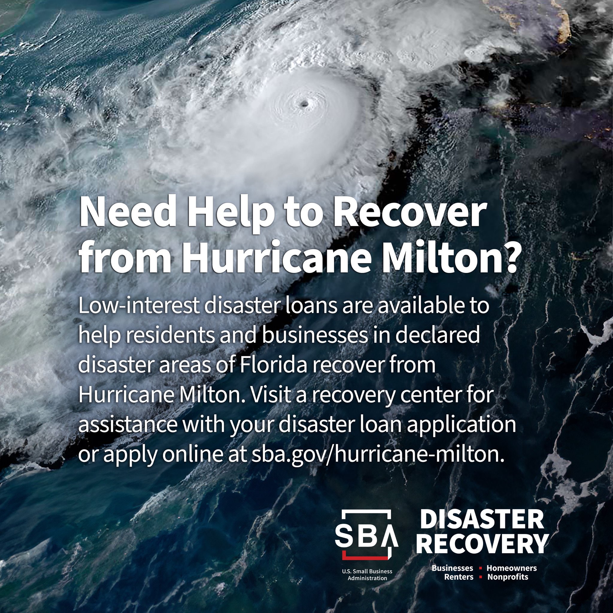 Need help to recover from  Hurricane Milton? Low-interest disaster loans are available to help residents and businesses in declared disaster areas of Florida to recover from Hurricane Milton. Visit a recovery center for assistance with your disaster loan application or apply online at sba.gov/hurricane-milton. SBA Disaster Recovery - businesses, renters, homeowners, nonprofits